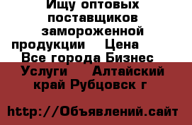 Ищу оптовых поставщиков замороженной продукции. › Цена ­ 10 - Все города Бизнес » Услуги   . Алтайский край,Рубцовск г.